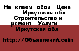 На  клеем  обои › Цена ­ 100 - Иркутская обл. Строительство и ремонт » Услуги   . Иркутская обл.